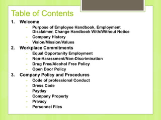 Table of Contents
1. Welcome
• Purpose of Employee Handbook, Employment
Disclaimer, Change Handbook With/Without Notice
• Company History
• Vision/Mission/Values
2. Workplace Commitments
• Equal Opportunity Employment
• Non-Harassment/Non-Discrimination
• Drug Free/Alcohol Free Policy
• Open Door Policy
3. Company Policy and Procedures
• Code of professional Conduct
• Dress Code
• Payday
• Company Property
• Privacy
• Personnel Files
 