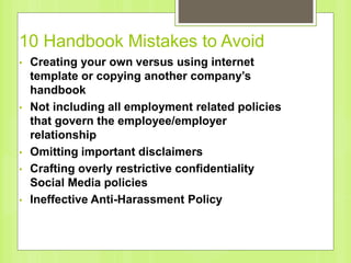 10 Handbook Mistakes to Avoid
• Creating your own versus using internet
template or copying another company’s
handbook
• Not including all employment related policies
that govern the employee/employer
relationship
• Omitting important disclaimers
• Crafting overly restrictive confidentiality
Social Media policies
• Ineffective Anti-Harassment Policy
 