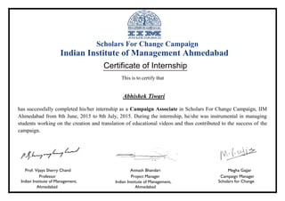 Scholars For Change Campaign
Indian Institute of Management Ahmedabad
Certificate of Internship
This is to certify that
Abhishek Tiwari
has successfully completed his/her internship as a Campaign Associate in Scholars For Change Campaign, IIM
Ahmedabad from 8th June, 2015 to 8th July, 2015. During the internship, he/she was instrumental in managing
students working on the creation and translation of educational videos and thus contributed to the success of the
campaign.
Prof. Vijaya Sherry Chand Avinash Bhandari Megha Gajjar
Professor Project Manager Campaign Manager
Indian Institute of Management, Indian Institute of Management, Scholars for Change
Ahmedabad Ahmedabad
 