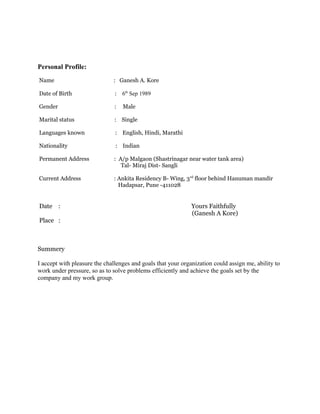 Personal Profile:
Name : Ganesh A. Kore
Date of Birth : 6th
Sep 1989
Gender : Male
Marital status : Single
Languages known : English, Hindi, Marathi
Nationality : Indian
Permanent Address : A/p Malgaon (Shastrinagar near water tank area)
Tal- Miraj Dist- Sangli
Current Address : Ankita Residency B- Wing, 3rd
floor behind Hanuman mandir
Hadapsar, Pune -411028
Date : Yours Faithfully
(Ganesh A Kore)
Place :
Summery
I accept with pleasure the challenges and goals that your organization could assign me, ability to
work under pressure, so as to solve problems efficiently and achieve the goals set by the
company and my work group.
 