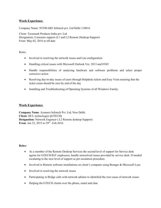 Work Experience
Company Name: SYSWARE Infotech pvt. Ltd Delhi 110016.
Client: Tecumseh Products India pvt. Ltd
Designation: Customer support (L1 and L2 Remote Desktop Support)
From: May 02, 2016 to till date
Roles:
• Involved in resolving the network issues and Lan configuration
• Handling critical issues with Microsoft Outlook Ver. 2013 and O365
• Handle responsibilities of analyzing hardware and software problems and select proper
corrective action
• Resolving day-to-day issues of users through Helpdesk tickets and Easy Vista ensuring that the
ticket count should be zero by end of the day
• Installing and Troubleshooting of Operating Systems of all Windows Family.
Work Experience
Company Name: Jconnect Infotech Pvt. Ltd, New Delhi.
Client: HCL technologies (GTECH)
Designation: Network Engineer ( L2 Remote desktop Support)
From: Jan 22, 2015 to 29th
–Feb-2016
Roles:
• As a member of the Remote Desktop Services the second level of support for Service desk
agents for GTECH/IGT employees, handle unresolved issues provided by service desk. If needed
escalating to the next level of support as per escalation procedure.
• Involved in Remote software installations on client’s computer using Bomgar & Microsoft Lync
• Involved in resolving the network issues
• Participating in Bridge calls with network admins to identified the root cause of network issues
• Helping the GTECH clients over the phone, email and chat.
 