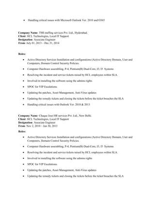 • Handling critical issues with Microsoft Outlook Ver. 2010 and O365
Company Name: TMI staffing services Pvt. Ltd., Hyderabad.
Client: HCL Technologies, Local IT Support
Designation: Associate Engineer
From: July 01, 2013 – Dec 31, 2014
Roles:
• Active Directory Services Installation and configurations (Active Directory Domain, User and
Computers, Domain Control Security Policies.
• Computer Hardware assembling, P-4, Pentium(R) Dual-Core, I3, I5 Systems
• Resolving the incident and service tickets raised by HCL employees within SLA.
• Involved in installing the software using the admins rights
• SPOC for VIP Escalations.
• Updating the patches, Asset Management, Anti-Virus updates
• Updating the remedy tickets and closing the tickets before the ticket breaches the SLA
• Handling critical issues with Outlook Ver. 2010 & 2013
Company Name: Chaque Jour HR services Pvt. Ltd., New Delhi.
Client: HCL Technologies, Local IT Support
Designation: Associate Engineer
From: Nov 2, 2010 – Jun 30, 2013
Roles:
• Active Directory Services Installation and configurations (Active Directory Domain, User and
Computers, Domain Control Security Policies.
• Computer Hardware assembling, P-4, Pentium(R) Dual-Core, I3, I5 Systems
• Resolving the incident and service tickets raised by HCL employees within SLA.
• Involved in installing the software using the admins rights
• SPOC for VIP Escalations.
• Updating the patches, Asset Management, Anti-Virus updates
• Updating the remedy tickets and closing the tickets before the ticket breaches the SLA
 
