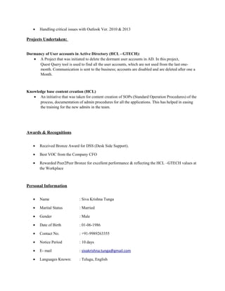 • Handling critical issues with Outlook Ver. 2010 & 2013
Projects Undertaken:
Dormancy of User accounts in Active Directory (HCL - GTECH):
• A Project that was initiated to delete the dormant user accounts in AD. In this project,
Quest Query tool is used to find all the user accounts, which are not used from the last one-
month. Communication is sent to the business; accounts are disabled and are deleted after one a
Month.
Knowledge base content creation (HCL)
• An initiative that was taken for content creation of SOPs (Standard Operation Procedures) of the
process, documentation of admin procedures for all the applications. This has helped in easing
the training for the new admits in the team.
Awards & Recognitions
• Received Bronze Award for DSS (Desk Side Support).
• Best VOC from the Company CFO
• Rewarded Peer2Peer Bronze for excellent performance & reflecting the HCL –GTECH values at
the Workplace
Personal Information
• Name : Siva Krishna Tunga
• Marital Status : Married
• Gender : Male
• Date of Birth : 01-06-1986
• Contact No. : +91-9989263355
• Notice Period : 10 days
• E- mail : sivakrishna.tunga@gmail.com
• Languages Known: : Telugu, English
 