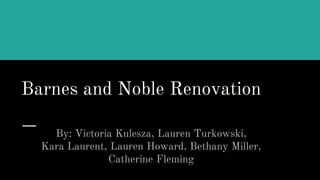 Barnes and Noble Renovation
By: Victoria Kulesza, Lauren Turkowski,
Kara Laurent, Lauren Howard, Bethany Miller,
Catherine Fleming
 