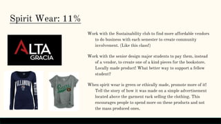 Spirit Wear: 11%
Work with the Sustainability club to find more affordable vendors
to do business with each semester to create community
involvement. (Like this class!)
Work with the senior design major students to pay them, instead
of a vendor, to create one of a kind pieces for the bookstore.
Locally made product! What better way to support a fellow
student?
When spirit wear is green or ethically made, promote more of it!
Tell the story of how it was made on a simple advertisement
located above the garment rack selling the clothing. This
encourages people to spend more on these products and not
the mass produced ones.
 