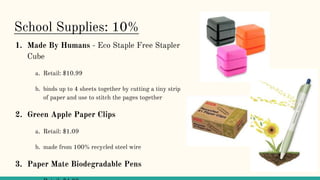 School Supplies: 10%
1. Made By Humans - Eco Staple Free Stapler
Cube
a. Retail: $10.99
b. binds up to 4 sheets together by cutting a tiny strip
of paper and use to stitch the pages together
2. Green Apple Paper Clips
a. Retail: $1.09
b. made from 100% recycled steel wire
3. Paper Mate Biodegradable Pens
 
