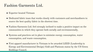 Fashion Garments Ltd.
● Exporter located Vietnam
● Dedicated fabric team that works closely with customers and merchandisers to
source the best quality fabric in the shortest time.
● Fashion Garments Ltd. feel strongly inclined to make a positive impact on the
communities in which they operate both socially and environmentally.
● Systems and practices set in place to minimize energy consumption, water
consumption, and waste consumption.
● First apparel manufacturer in Vietnam to be awarded LEED (Leadership in
Energy and Environmental Design) Gold and Platinum status by the US Green
Buildings Council.
 