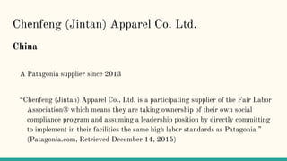 Chenfeng (Jintan) Apparel Co. Ltd.
China
A Patagonia supplier since 2013
“Chenfeng (Jintan) Apparel Co., Ltd. is a participating supplier of the Fair Labor
Association® which means they are taking ownership of their own social
compliance program and assuming a leadership position by directly committing
to implement in their facilities the same high labor standards as Patagonia.”
(Patagonia.com, Retrieved December 14, 2015)
 