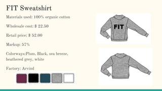 FIT Sweatshirt
Materials used: 100% organic cotton
Wholesale cost: $ 22.50
Retail price: $ 52.00
Markup: 57%
Colorways:Plum, Black, sea breeze,
heathered grey, white
Factory: Arvind
 