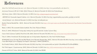 References
About Pure Nuff Stuff natural skin care. (n.d.). Retrieved December 15, 2015, from http://www.purenuffstuff.co.uk/About-Us
Activewear Forecast A/W 16/17: Shell. (2015, February 5). Retrieved November 22, 2015, from FashionSnoops.
Alta Gracia | About. (2015). Retrieved December 14, 2015, from http://altagraciaapparel.com/about.html
ARVIND Ltd | Sustainable Apparel Coalition. (n.d.). Retrieved December 15, 2015, from http://apparelcoalition.org/member_spotlight/arvind-ltd/
Arvind Lifestyle. (n.d.). Retrieved December 15, 2015, from http://arvindbrands.com/
Bamboo Charcoal Baseball Hat. (2015). Retrieved November 30, 2015, from https://www.sport-smart.com/Baseball-Hats/Sportsmart-Caps-Bamboo-Charcoal-Baseball-
Hat.asp
Black, S. (2013). The sustainable fashion handbook. New York: Thames & Hudson.
Brown, S. (2013). Refashioned: Cutting-edge clothing from upcycled materials. London: Laurence King.
Caran d'Ache Luminance Lightfast Pencil Set of 20. (2015). Retrieved November 30, 2015, from http://www.rexart.com/product15131.html.
Cline, E. (2013). Overdressed: The shockingly high cost of cheap fashion (Paperback ed.). New York: Portfolio/Penguin.
ECOBAGS® Canvas Tote Bag: Recycled Mid-Weight Cotton Reusable Shopping Bag. (2015). Retrieved November 30, 2015, from http://www.ecobags.com/Recycled-
Cotton-Mid-Weight-Canvas-Shopping-Tote-Bag?sc=2&category=4848#.VlzBndKrTcs.
Eco-Friendly Products. (2015). Retrieved November 30, 2015, from http://www.paolocardelli.com/?gclid=CJSxs9OKuckCFYn1HwodDfMElA
Fair Trade Apparel - Countersourcing. (2013). Retrieved December 14, 2015, from http://www.countersourcing.com/fair-trade-apparel/
Forecast A/W 16/17: Arise. (2015). Retrieved November 22, 2015, from WGSN.
 