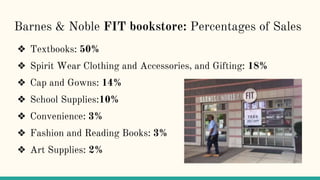 Barnes & Noble FIT bookstore: Percentages of Sales
❖ Textbooks: 50%
❖ Spirit Wear Clothing and Accessories, and Gifting: 18%
❖ Cap and Gowns: 14%
❖ School Supplies:10%
❖ Convenience: 3%
❖ Fashion and Reading Books: 3%
❖ Art Supplies: 2%
 