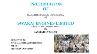 PRESENTATION
OF
SEMESTER TRAINING, UNDERTAKEN
AT
SWARAJ ENGINES LIMITED
INDUSTRIAL AREA, PHASE 9, MOHALI.
IN
(ASSEMBLY SHOP)
SUBMITTED BY:
ATUL MALHOTRA (CUN110104023)
M.E 8-X
CHITKARA UNIVERSITY
1
 