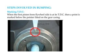 STEPS INVOLVED IN BUMPING:
Marking T.D.C:
When the first piston from flywheel side is at its T.D.C. then a point is
marked below the pointer fitted on the gear casing.
 
