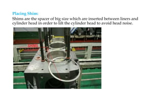 Placing Shim:
Shims are the spacer of big size which are inserted between liners and
cylinder head in order to lift the cylinder head to avoid head noise.
 