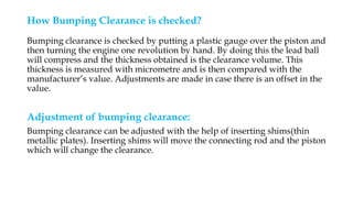 How Bumping Clearance is checked?
Bumping clearance is checked by putting a plastic gauge over the piston and
then turning the engine one revolution by hand. By doing this the lead ball
will compress and the thickness obtained is the clearance volume. This
thickness is measured with micrometre and is then compared with the
manufacturer’s value. Adjustments are made in case there is an offset in the
value.
Adjustment of bumping clearance:
Bumping clearance can be adjusted with the help of inserting shims(thin
metallic plates). Inserting shims will move the connecting rod and the piston
which will change the clearance.
 