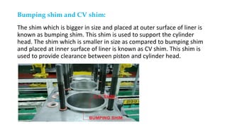 Bumping shim and CV shim:
The shim which is bigger in size and placed at outer surface of liner is
known as bumping shim. This shim is used to support the cylinder
head. The shim which is smaller in size as compared to bumping shim
and placed at inner surface of liner is known as CV shim. This shim is
used to provide clearance between piston and cylinder head.
 