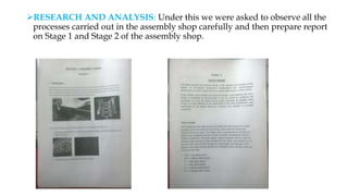 RESEARCH AND ANALYSIS: Under this we were asked to observe all the
processes carried out in the assembly shop carefully and then prepare report
on Stage 1 and Stage 2 of the assembly shop.
 