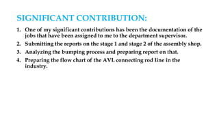 SIGNIFICANT CONTRIBUTION:
1. One of my significant contributions has been the documentation of the
jobs that have been assigned to me to the department supervisor.
2. Submitting the reports on the stage 1 and stage 2 of the assembly shop.
3. Analyzing the bumping process and preparing report on that.
4. Preparing the flow chart of the AVL connecting rod line in the
industry.
 