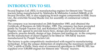 INTRODUCTIN TO SEL
Swaraj Engines Ltd. (SEL) is manufacturing engines for fitment into “Swaraj”
tractors being manufactured by Mahindra & Mahindra Limited (M&M) at its
Swaraj Division. SEL is also supplying hi-tech engine components to SML Isuzu
Ltd., the erstwhile Swaraj Mazda Ltd, for assembly of commercial vehicle
engines.
The company was incorporated on 24th September 1985, and obtained the
Certificate of Business on 16th October, 1985. The company has been promoted
jointly by Punjab Tractors Ltd. and Kirloskar Oil Engines Ltd. Kirloskar Oil
Engines, Ltd. agreed to provide know-how, design and documentation of
products, process details, design of jigs, fixtures and tooling etc. to the company
for the manufacture of diesel engines to be fitted in `SWARAJ' tractors
manufactured by Punjab Tractors Ltd.
The factory is quite competitively modernized with regard to manufacturing
technology. It has the unique distinction of employing the maximum number of
CNC’s north of Delhi. Since start of commercial operations in 1989-90, SEL has
supplied over 5,00,000 engines for fitment into “Swaraj” tractors.
 