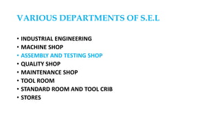 VARIOUS DEPARTMENTS OF S.E.L
• INDUSTRIAL ENGINEERING
• MACHINE SHOP
• ASSEMBLY AND TESTING SHOP
• QUALITY SHOP
• MAINTENANCE SHOP
• TOOL ROOM
• STANDARD ROOM AND TOOL CRIB
• STORES
 