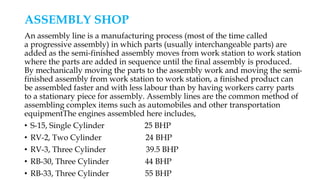 ASSEMBLY SHOP
An assembly line is a manufacturing process (most of the time called
a progressive assembly) in which parts (usually interchangeable parts) are
added as the semi-finished assembly moves from work station to work station
where the parts are added in sequence until the final assembly is produced.
By mechanically moving the parts to the assembly work and moving the semi-
finished assembly from work station to work station, a finished product can
be assembled faster and with less labour than by having workers carry parts
to a stationary piece for assembly. Assembly lines are the common method of
assembling complex items such as automobiles and other transportation
equipmentThe engines assembled here includes,
• S-15, Single Cylinder 25 BHP
• RV-2, Two Cylinder 24 BHP
• RV-3, Three Cylinder 39.5 BHP
• RB-30, Three Cylinder 44 BHP
• RB-33, Three Cylinder 55 BHP
 