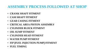 ASSEMBLY PROCESS FOLLOWED AT SHOP
• CRANK SHAFT FITMENT
• CAM SHAFT FITMENT
• GEAR CASING FITMENT
• CRITICAL AREA PISTON ASSEMBLY
• CYLINDER BLOCK FITMENT
• OIL SUMP FITMENT
• CYLINDER HEAD FITMENT
• WATER PUMP FITMENT
• FIP [FUEL INJECTION PUMP] FITMENT
• FUEL TIMING
 