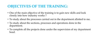 OBJECTIVES OF THE TRAINING:
• One of the main objective of the training is to gain new skills and look
closely into how industry works ?
• To study about the processes carried out in the department allotted to me.
• To study about the sections, processes and operations done in the
department.
• To complete all the projects done under the supervision of my department
head.
 