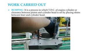  BUMPING: It is a process in which T.D.C. of engine cylinder or
clearance between piston and cylinder head is set by placing shims
between liner and cylinder head.
WORK CARRIED OUT
 