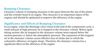 Bumping Clearance:
Clearance volume or bumping clearance is the space between the top of the piston
and the cylinder head of an engine. This clearance is an important aspect of the
engines and should be optimized to improve the efficiency of the engine.
Significance and Effects of Bumping Clearance:
In an engine, when the discharge valve closes in the end of the compression cycle, a
small amount of high pressure air is trapped in the clearance volume. Before again
taking suction, the air trapped in the clearance volume must expand below the
suction pressure i.e. below the atmospheric pressure. The expansion of this trapped
air in the clearance volume causes effective loss of stroke due to which the
volumetric efficiency of engine drops. Therefore, the clearance volume has a
significant effect on the efficiency of the engine.
 