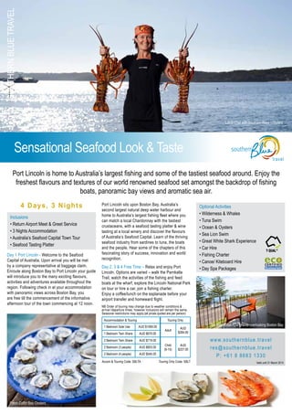 SouthernBlueTravel
travel
Sensational Seafood Look & Taste
4 Days, 3 Nights
Day 1 Port Lincoln - Welcome to the Seafood
Capital of Australia. Upon arrival you will be met
by a company representative at baggage claim.
Enroute along Boston Bay to Port Lincoln your guide
will introduce you to the many exciting flavours,
activities and adventures available throughout the
region. Following check in at your accommodation
with panoramic views across Boston Bay, you
are free till the commencement of the informative
afternoon tour of the town commencing at 12 noon.
Port Lincoln sits upon Boston Bay, Australia’s
second largest natural deep water harbour and
home to Australia’s largest fishing fleet where you
can match a local Chardonnay with the tastiest
crustaceans, with a seafood tasting platter & wine
tasting at a local winery and discover the flavours
of Australia’s Seafood Capital. Learn of the thriving
seafood industry from sardines to tuna, the boats
and the people. Hear some of the chapters of this
fascinating story of success, innovation and world
recognition.
Day 2, 3 & 4 Free Time – Relax and enjoy Port
Lincoln. Options are varied – walk the Parnkalla
Trail, watch the activities of the fishing and feed
boats at the wharf, explore the Lincoln National Park
on tour or hire a car, join a fishing charter.
Enjoy a coffee/lunch on the esplanade before your
airport transfer and homeward flight.
NB Order of touring may change due to weather conditions &
arrival /departure times, however inclusions will remain the same.
Seasonal restrictions may apply.(all prices quoted are per person)
Inclusions
• Return Airport Meet & Greet Service
• 3 Nights Accommodation
• Australia’s Seafood Capital Town Tour
• Seafood Tasting Platter
Port Lincoln is home to Australia’s largest fishing and some of the tastiest seafood around. Enjoy the
freshest flavours and textures of our world renowned seafood set amongst the backdrop of fishing
boats, panoramic bay views and aromatic sea air.
Optional Activities
• Wilderness & Whales
• Tuna Swim
• Ocean & Oysters
• Sea Lion Swim
• Great White Shark Experience
• Car Hire
• Fishing Charter
• Canoe/ Kiteboard Hire
• Day Spa Packages
www.southernblue.travel
res@southernblue.travel
P: +61 8 8683 1330
Valid until 31 March 2014
Fresh Coffin Bay Oysters
Southern Blue Apartments overlooking Boston Bay
Accommodation & Touring Touring Only
1 Bedroom Sole Use AUD $1069.00
Adult
AUD
$284.001 Bedroom Twin Share AUD $670.00
2 Bedroom Twin Share AUD $719.00
Child
(6-15)
AUD
$227.00
2 Bedroom (3 people) AUD $603.00
2 Bedroom (4 people) AUD $545.00
Local Chef with Southern Rock Lobsters
Accom & Touring Code: SBLTA 	 Touring Only Code: SBLT
 
