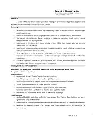 Page 1 of 3
Surendra Chandawarkar
E-mail: connectsurendra@gmail.com
Cell: +91-98234 34541
Objective
A career with a growth oriented organization, utilizing my system modeling and development skills
and experience to achieve successful business results.
Summary
 Seasoned plant model development engineer having over 9 years of Automotive and Aerospace
domain experience.
 Extensive experience in developing mathematical models in MATLAB/Simulink environment.
 Well versed with Lithium-ion Battery systems by designing equivalent circuit models, thermal
behavior models and ageing models.
 Experienced in development of Hybrid vehicle system (HEV) plant models with fuel economy
optimization and simulations.
 Experienced in developing hardware-in-loop simulation models for Hybrid vehicle systems and Duel
clutch/automatic transmission systems.
 Good experience in design parameters optimization for Vehicle simulation models.
 Experienced in avionics systems analysis by developing data processing toolfor Crash Data Recorder
(Black Box).
 Hands on experience in Black Box data acquisition, Data analysis, Avionics integration simulations
and Digital Flight Control Computer (DFCC) simulations.
Employment and work experience
September 2013 onwards, Electronics & Electrical Team, MagnaSteyr, Pune, India
Designation: Senior Design Engineer
Responsibilities:
 Development of Crack Growth-Fracture Mechanics program.
 End of Line analysis for various Transfer Case (AWD) systems.
 Developing detailed Driver behavior model and driving skill characterization algorithm.
 Torque dynamics evaluations for Torque Vectoring systems.
 Developing of Vehicle subsystem plant model & Transfer case plant model.
 Parameter optimization & verification for Transfer Case Controller model.
 Innovations and development of new ideas for automotive technology.
Achievements:
 Conducted feasibility study for a shift on the move strategy for a Transfer Case that does not have a
synchronized range shift capability.
 Conducted Fuel Economy simulations for Hydraulic Hybrid Vehicles (HHV) in Autonomie Environment.
 Developed an algorithm to predict Crack Growth Rate, Stress Intensity Factors and remaining Life
Cycles for gears.
 