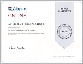 EDUCA
T
ION FOR EVE
R
YONE
CO
U
R
S
E
C E R T I F
I
C
A
TE
COURSE
CERTIFICATE
NOVEMBER 09, 2015
Dr Jacobus Johannes Hugo
Introduction to Financial Accounting
an online non-credit course authorized by University of Pennsylvania and offered
through Coursera
has successfully completed
Professor Brian J. Bushee
Gilbert and Shelley Harrison Professor
Wharton School
Verify at coursera.org/verify/5L2Q3EBVP64N
Coursera has confirmed the identity of this individual and
their participation in the course.
 