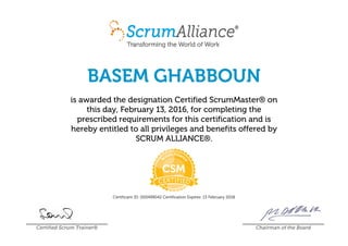 BASEM GHABBOUN
is awarded the designation Certified ScrumMaster® on
this day, February 13, 2016, for completing the
prescribed requirements for this certification and is
hereby entitled to all privileges and benefits offered by
SCRUM ALLIANCE®.
Certificant ID: 000499042 Certification Expires: 13 February 2018
Certified Scrum Trainer® Chairman of the Board
 