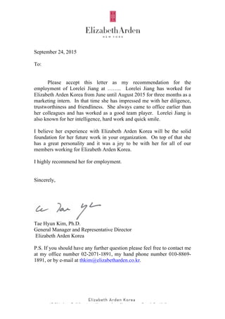  
	
  	
  	
  	
  	
  	
  	
  	
  	
  	
  	
  	
  	
  	
  	
  	
  	
  	
  	
  	
  	
  	
  	
  	
  	
  	
  	
  	
  	
  	
  	
  	
   	
  	
  	
  	
  	
  
	
  
September 24, 2015
To:
Please accept this letter as my recommendation for the
employment of Lorelei Jiang at …….. Lorelei Jiang has worked for
Elizabeth Arden Korea from June until August 2015 for three months as a
marketing intern. In that time she has impressed me with her diligence,
trustworthiness and friendliness. She always came to office earlier than
her colleagues and has worked as a good team player. Lorelei Jiang is
also known for her intelligence, hard work and quick smile.
I believe her experience with Elizabeth Arden Korea will be the solid
foundation for her future work in your organization. On top of that she
has a great personality and it was a joy to be with her for all of our
members working for Elizabeth Arden Korea.
I highly recommend her for employment.
Sincerely,
Tae Hyun Kim, Ph.D.
General Manager and Representative Director
Elizabeth Arden Korea
P.S. If you should have any further question please feel free to contact me
at my office number 02-2071-1891, my hand phone number 010-8869-
1891, or by e-mail at thkim@elizabetharden.co.kr.
 