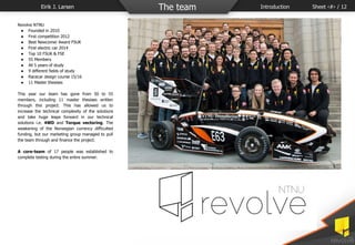 Revolve NTNU
● Founded in 2010
● First competition 2012
● Best Newcomer Award FSUK
● First electric car 2014
● Top 10 FSUK & FSE
● 55 Members
● All 5 years of study
● 9 different fields of study
● Racecar design course 15/16
● 11 Master thesises
This year our team has gone from 50 to 55
members, including 11 master thesises written
through this project. This has allowed us to
increase the technical complexity of the solutions
and take huge leaps forward in our technical
solutions i.e. 4WD and Torque vectoring. The
weakening of the Norwegian currency difficulted
funding, but our marketing group managed to pull
the team through and finance the project.
A core-team of 17 people was established to
complete testing during the entire summer.
Eirik J. Larsen The team Introduction Sheet ‹#› / 12
 