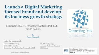 Launch a Digital Marketing
focused brand and develop
its business growth strategy
Connecting Dots Technology Systems Pvt. Ltd.
Mr. Saurabh Bhardwaj
CEO and Co-founder
Connecting Dots Technology Systems Pvt. Ltd.
Dr. P V Venkat Vijay
Assistant Professor (Finance)
IIM Raipur
Under the guidance of :
By
Geeta Hansdah
DOJ: 7th April 2014
Indian Institute of Management Raipur 2
 