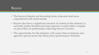 Buyers
• The buyers (clients) are becoming better educated and more
experienced with social media.
• Buyers also have a significant amount of control as the industry is
currently pretty bloated and most agencies would rather compete
on price than on performance allowing buyers to barter
• The opportunity for the industry will come when it matures and
agencies spread across the three price/performance brackets
Indian Institute of Management Raipur 20
 