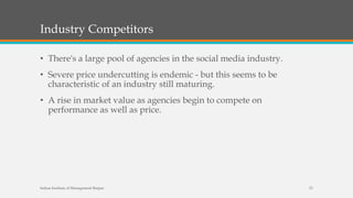 Industry Competitors
• There's a large pool of agencies in the social media industry.
• Severe price undercutting is endemic - but this seems to be
characteristic of an industry still maturing.
• A rise in market value as agencies begin to compete on
performance as well as price.
Indian Institute of Management Raipur 23
 