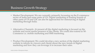 Business Growth Strategy
• Market Development: We are currently primarily focussing on the E-commerce
sector of India and some parts of US. Digital marketing of leading brands of
other parts of US and UK can also be approached for outsourcing of digital
marketing through India.
• Alternative Channels: At present all the digital marketing is focused on the
website and social media presence of the clients. We could also extend to M-
Commerce i.e. mobile marketing and SMS marketing.
• Product Development: We could develop a new section of the digital marketing
website to inform its viewers and clients about the new trends in digital
marketing and how they can leverage it to increase their sales.
Indian Institute of Management Raipur 24
 