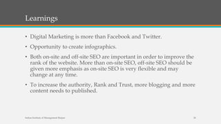 Learnings
• Digital Marketing is more than Facebook and Twitter.
• Opportunity to create infographics.
• Both on-site and off-site SEO are important in order to improve the
rank of the website. More than on-site SEO, off-site SEO should be
given more emphasis as on-site SEO is very flexible and may
change at any time.
• To increase the authority, Rank and Trust, more blogging and more
content needs to published.
Indian Institute of Management Raipur 26
 
