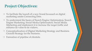 Project Objectives:
• To facilitate the launch of a new brand focussed on digital
marketing under Connecting Dots.
• To understand the basics of Search Engine Optimization, Search
Engine Marketing, Social Media Optimisation, Social Media
Marketing and implement it to increase the target traffic and
enhance its value to its visitors.
• Conceptualization of Digital Marketing Strategy and Business
Growth Strategy for the business.
• Formation of pipeline of clientele.
 