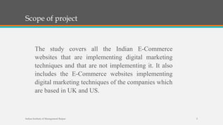 Scope of project
Indian Institute of Management Raipur 5
The study covers all the Indian E-Commerce
websites that are implementing digital marketing
techniques and that are not implementing it. It also
includes the E-Commerce websites implementing
digital marketing techniques of the companies which
are based in UK and US.
 
