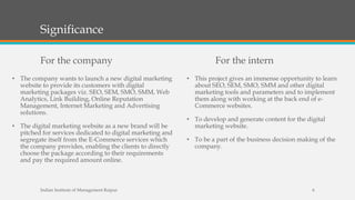 Significance
For the company
• The company wants to launch a new digital marketing
website to provide its customers with digital
marketing packages viz. SEO, SEM, SMO, SMM, Web
Analytics, Link Building, Online Reputation
Management, Internet Marketing and Advertising
solutions.
• The digital marketing website as a new brand will be
pitched for services dedicated to digital marketing and
segregate itself from the E-Commerce services which
the company provides, enabling the clients to directly
choose the package according to their requirements
and pay the required amount online.
For the intern
• This project gives an immense opportunity to learn
about SEO, SEM, SMO, SMM and other digital
marketing tools and parameters and to implement
them along with working at the back end of e-
Commerce websites.
• To develop and generate content for the digital
marketing website.
• To be a part of the business decision making of the
company.
Indian Institute of Management Raipur 6
 