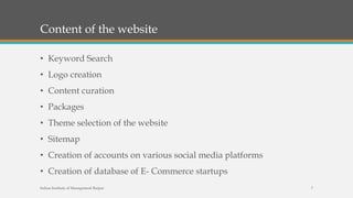Content of the website
• Keyword Search
• Logo creation
• Content curation
• Packages
• Theme selection of the website
• Sitemap
• Creation of accounts on various social media platforms
• Creation of database of E- Commerce startups
Indian Institute of Management Raipur 7
 