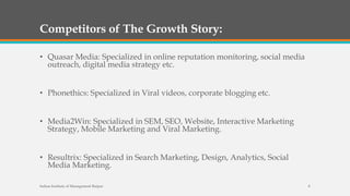 Competitors of The Growth Story:
• Quasar Media: Specialized in online reputation monitoring, social media
outreach, digital media strategy etc.
• Phonethics: Specialized in Viral videos, corporate blogging etc.
• Media2Win: Specialized in SEM, SEO, Website, Interactive Marketing
Strategy, Mobile Marketing and Viral Marketing.
• Resultrix: Specialized in Search Marketing, Design, Analytics, Social
Media Marketing.
Indian Institute of Management Raipur 8
 