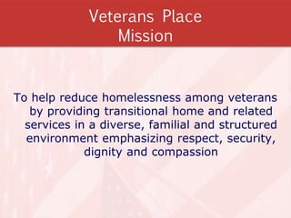 Veterans Place
Mission
To help reduce homelessness among veterans
by providing transitional home and related
services in a diverse, familial and structured
environment emphasizing respect, security,
dignity and compassion
 