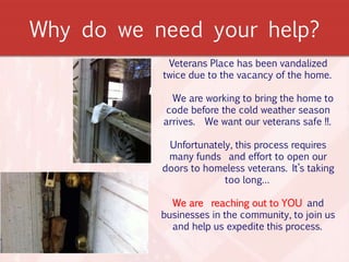 Why do we need your help?
Veterans Place has been vandalized
twice due to the vacancy of the home.
We are working to bring the home to
code before the cold weather season
arrives. We want our veterans safe !!.
Unfortunately, this process requires
many funds and effort to open our
doors to homeless veterans. It’s taking
too long…
We are reaching out to YOU and
businesses in the community, to join us
and help us expedite this process.
 