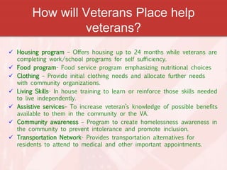 How will Veterans Place help
veterans?
 Housing program – Offers housing up to 24 months while veterans are
completing work/school programs for self sufficiency.
 Food program- Food service program emphasizing nutritional choices
 Clothing – Provide initial clothing needs and allocate further needs
with community organizations.
 Living Skills- In house training to learn or reinforce those skills needed
to live independently.
 Assistive services– To increase veteran’s knowledge of possible benefits
available to them in the community or the VA.
 Community awareness – Program to create homelessness awareness in
the community to prevent intolerance and promote inclusion.
 Transportation Network- Provides transportation alternatives for
residents to attend to medical and other important appointments.
 