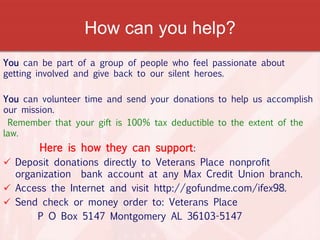 How can you help?
You can be part of a group of people who feel passionate about
getting involved and give back to our silent heroes.
You can volunteer time and send your donations to help us accomplish
our mission.
Remember that your gift is 100% tax deductible to the extent of the
law.
Here is how they can support:
 Deposit donations directly to Veterans Place nonprofit
organization bank account at any Max Credit Union branch.
 Access the Internet and visit http://gofundme.com/ifex98.
 Send check or money order to: Veterans Place
P O Box 5147 Montgomery AL 36103-5147
 