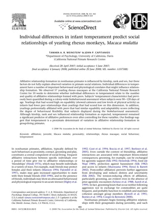 Available online at www.sciencedirect.com
Individual differences in infant temperament predict social
relationships of yearling rhesus monkeys, Macaca mulatta
TAMARA A. R. WEINSTEIN* & JOHN P. CAPITANIO†
*Department of Psychology, University of California, Davis
yCalifornia National Primate Research Center
(Received 28 April 2007; initial acceptance 5 June 2007;
ﬁnal acceptance 4 January 2008; published online 20 June 2008; MS. number: A10758R)
Afﬁliative relationship formation in nonhuman primates is inﬂuenced by kinship, rank and sex, but these
factors do not fully explain observed variation in primate social relations. Individual differences in temper-
ament have a number of important behavioural and physiological correlates that might inﬂuence relation-
ship formation. We observed 57 yearling rhesus macaques at the California National Primate Research
Center for 10 weeks to determine whether individual differences in temperament relate to the number
and quality of afﬁliative relationships formed with peers. Subjects’ temperament characteristics had previ-
ously been quantiﬁed during a colony-wide biobehavioural assessment when subjects were 90e120 days of
age. Yearlings that had scored high on equability (showed calmness and low levels of physical activity) as
infants had fewer peer relationships than yearlings that had scored low on this dimension. In addition,
yearlings preferentially afﬁliated with peers that had similar equability and adaptability scores (reﬂecting
the degree of behavioural ﬂexibility that subjects displayed during the biobehavioural assessment).
Although kinship, rank and sex inﬂuenced relationship formation as expected, temperament remained
a signiﬁcant predictor of afﬁliative preferences even after controlling for these variables. Our ﬁndings sug-
gest that temperament is a proximate determinant of variation in afﬁliative relationship formation in
group-living primates.
Ó 2008 The Association for the Study of Animal Behaviour. Published by Elsevier Ltd. All rights reserved.
Keywords: afﬁliation; juvenile; Macaca mulatta; personality; relationships; rhesus macaque; social behaviour;
temperament
In nonhuman primates, afﬁliation, typically deﬁned by
such behaviours as proximity, contact, grooming and play,
constitutes a central component of social living. Frequent
afﬁliative interactions between speciﬁc individuals over
a period of time give rise to afﬁliative relationships or
‘friendships’ (Hinde 1976), which may beneﬁt individuals
in a variety of ways. For example, male friends may protect
females and their infants (Manson 1994; Palombit et al.
1997), males may gain increased opportunities to mate
with their female friends (Hill 1990), and in the presence
of friends, individuals may show an attenuated behavioural
and physiological response to an acute stressor (Higley et al.
1992; Gust et al. 1994; Boccia et al. 1997; Beehner et al.
2005). Even outside the context of friendship, afﬁliative
interactions are associated with important ﬁtness-related
consequences; grooming, for example, can be exchanged
for agonistic support (Silk 1992; Hemelrijk 1994), food (de
Waal 1989), protection against harassment (Silk 1982)
and access to infants (Muroyama 1994; Henzi & Barrett
2002). Postconﬂict afﬁliation prevents further aggression
from developing and reduces distress and uncertainty
(Silk 2002). The tension-reducing effects of afﬁliation,
particularly grooming, are evident even in the absence of
prior agonistic encounters (Schino et al. 1988; Aureli et al.
1999). In fact, grooming bouts that occur neither following
aggression nor in exchange for commodities are quite
frequent, and probably function to establish and maintain
cohesion amongst group members (Rowell et al. 1991;
Borries et al. 1994; Cooper & Bernstein 2000).
Nonhuman primates begin forming afﬁliative relation-
ships with their groupmates during juvenility, and such
Correspondence and present address: T. A. R. Weinstein, Department of
Psychology, Simpson College, 701 North C Street, Indianola, IA 50125,
U.S.A (email: tamara.weinstein@simpson.edu). J. P. Capitanio is at the
California National Primate Research Center, University of California,
One Shields Avenue, Davis, CA 95616, U.S.A.
455
0003e3472/08/$34.00/0 Ó 2008 The Association for the Study of Animal Behaviour. Published by Elsevier Ltd. All rights reserved.
ANIMAL BEHAVIOUR, 2008, 76, 455e465
doi:10.1016/j.anbehav.2008.01.024
 